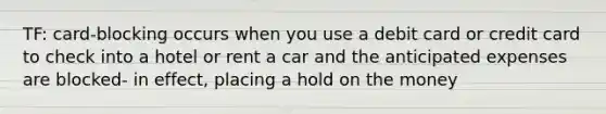 TF: card-blocking occurs when you use a debit card or credit card to check into a hotel or rent a car and the anticipated expenses are blocked- in effect, placing a hold on the money