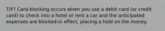 T/F? Card-blocking occurs when you use a debit card​ (or credit​ card) to check into a hotel or rent a car and the anticipated expenses are blocked-in ​effect, placing a hold on the money.