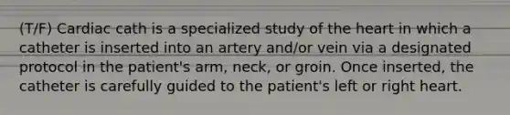 (T/F) Cardiac cath is a specialized study of the heart in which a catheter is inserted into an artery and/or vein via a designated protocol in the patient's arm, neck, or groin. Once inserted, the catheter is carefully guided to the patient's left or right heart.