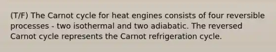 (T/F) The Carnot cycle for heat engines consists of four reversible processes - two isothermal and two adiabatic. The reversed Carnot cycle represents the Carnot refrigeration cycle.