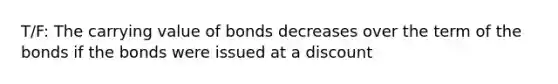 T/F: The carrying value of bonds decreases over the term of the bonds if the bonds were issued at a discount