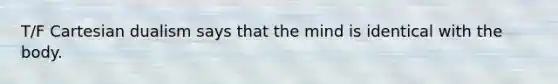 T/F Cartesian dualism says that the mind is identical with the body.