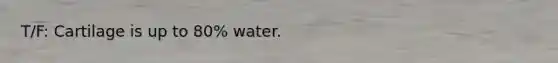 T/F: Cartilage is up to 80% water.