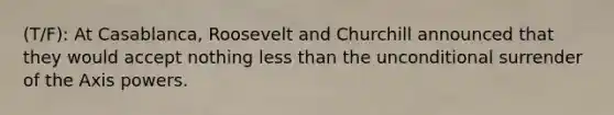 (T/F): At Casablanca, Roosevelt and Churchill announced that they would accept nothing less than the unconditional surrender of the Axis powers.