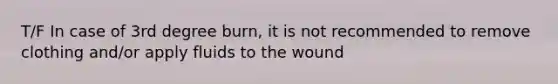 T/F In case of 3rd degree burn, it is not recommended to remove clothing and/or apply fluids to the wound