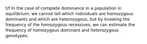 t/f In the case of complete dominance in a population in equilibrium, we cannot tell which individuals are homozygous dominants and which are heterozygous, but by knowing the frequency of the homozygous recessives, we can estimate the frequency of homozygous dominant and heterozygous genotypes.