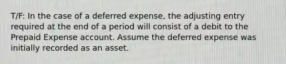 T/F: In the case of a deferred​ expense, the adjusting entry required at the end of a period will consist of a debit to the Prepaid Expense account. Assume the deferred expense was initially recorded as an asset.