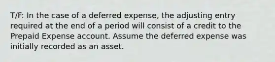 T/F: In the case of a deferred​ expense, the adjusting entry required at the end of a period will consist of a credit to the Prepaid Expense account. Assume the deferred expense was initially recorded as an asset.