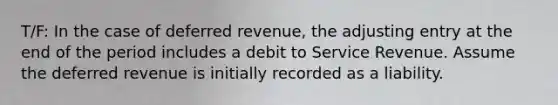 T/F: In the case of deferred​ revenue, the adjusting entry at the end of the period includes a debit to Service Revenue. Assume the deferred revenue is initially recorded as a liability.