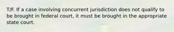 T/F. If a case involving concurrent jurisdiction does not qualify to be brought in federal court, it must be brought in the appropriate state court.