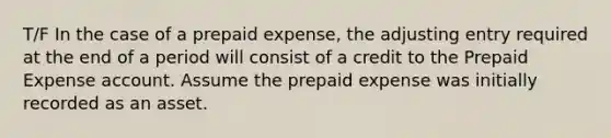 T/F In the case of a prepaid​ expense, the adjusting entry required at the end of a period will consist of a credit to the Prepaid Expense account. Assume the prepaid expense was initially recorded as an asset.