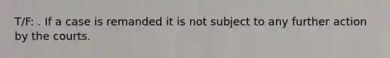 T/F: . If a case is remanded it is not subject to any further action by the courts.