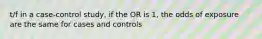 t/f in a case-control study, if the OR is 1, the odds of exposure are the same for cases and controls