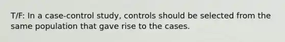 T/F: In a case-control study, controls should be selected from the same population that gave rise to the cases.