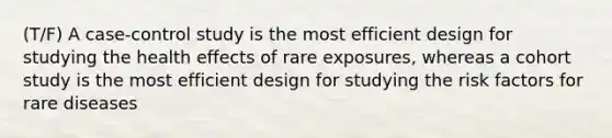 (T/F) A case-control study is the most efficient design for studying the health effects of rare exposures, whereas a cohort study is the most efficient design for studying the risk factors for rare diseases