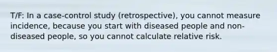 T/F: In a case-control study (retrospective), you cannot measure incidence, because you start with diseased people and non-diseased people, so you cannot calculate relative risk.