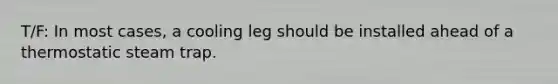 T/F: In most cases, a cooling leg should be installed ahead of a thermostatic steam trap.