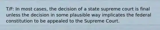 T/F: In most cases, the decision of a state supreme court is final unless the decision in some plausible way implicates the federal constitution to be appealed to the Supreme Court.