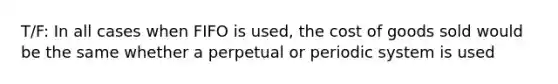 T/F: In all cases when FIFO is used, the cost of goods sold would be the same whether a perpetual or periodic system is used