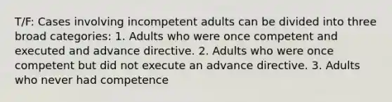 T/F: Cases involving incompetent adults can be divided into three broad categories: 1. Adults who were once competent and executed and advance directive. 2. Adults who were once competent but did not execute an advance directive. 3. Adults who never had competence