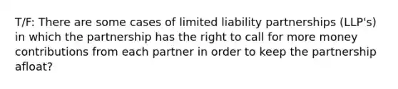 T/F: There are some cases of limited liability partnerships (LLP's) in which the partnership has the right to call for more money contributions from each partner in order to keep the partnership afloat?