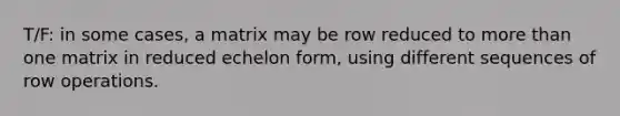 T/F: in some cases, a matrix may be row reduced to <a href='https://www.questionai.com/knowledge/keWHlEPx42-more-than' class='anchor-knowledge'>more than</a> one matrix in reduced echelon form, using different sequences of row operations.