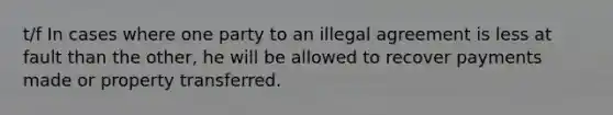 t/f In cases where one party to an illegal agreement is less at fault than the other, he will be allowed to recover payments made or property transferred.