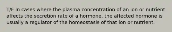 T/F In cases where the plasma concentration of an ion or nutrient affects the secretion rate of a hormone, the affected hormone is usually a regulator of the homeostasis of that ion or nutrient.