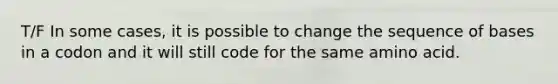 T/F In some cases, it is possible to change the sequence of bases in a codon and it will still code for the same amino acid.