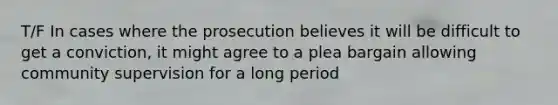 T/F In cases where the prosecution believes it will be difficult to get a conviction, it might agree to a plea bargain allowing community supervision for a long period