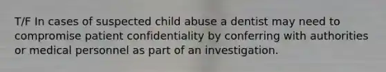 T/F In cases of suspected child abuse a dentist may need to compromise patient confidentiality by conferring with authorities or medical personnel as part of an investigation.