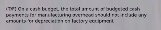 (T/F) On a cash budget, the total amount of budgeted cash payments for manufacturing overhead should not include any amounts for depreciation on factory equipment