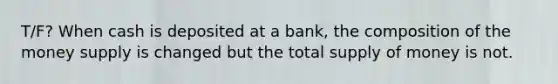 T/F? When cash is deposited at a bank, the composition of the money supply is changed but the total supply of money is not.