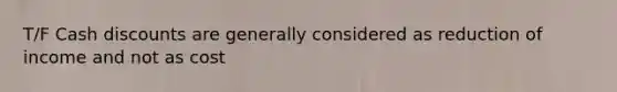 T/F Cash discounts are generally considered as reduction of income and not as cost