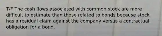 T/F The cash flows associated with common stock are more difficult to estimate than those related to bonds because stock has a residual claim against the company versus a contractual obligation for a bond.