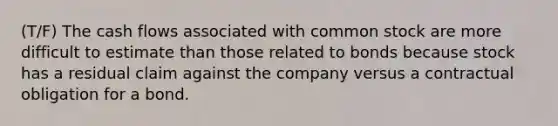 (T/F) The cash flows associated with common stock are more difficult to estimate than those related to bonds because stock has a residual claim against the company versus a contractual obligation for a bond.