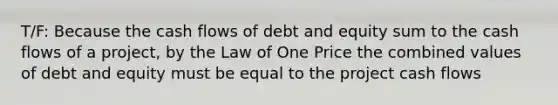 T/F: Because the cash flows of debt and equity sum to the cash flows of a project, by the Law of One Price the combined values of debt and equity must be equal to the project cash flows