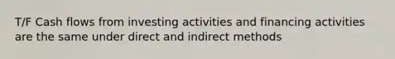 T/F Cash flows from investing activities and financing activities are the same under direct and indirect methods