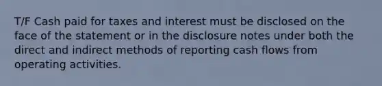 T/F Cash paid for taxes and interest must be disclosed on the face of the statement or in the disclosure notes under both the direct and indirect methods of reporting cash flows from operating activities.