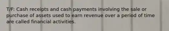 T/F: Cash receipts and cash payments involving the sale or purchase of assets used to earn revenue over a period of time are called financial activities.