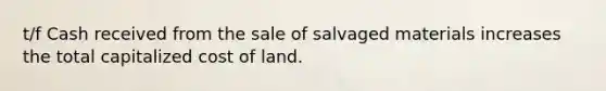 t/f Cash received from the sale of salvaged materials increases the total capitalized cost of land.