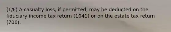 (T/F) A casualty loss, if permitted, may be deducted on the fiduciary income tax return (1041) or on the estate tax return (706).