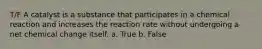 T/F A catalyst is a substance that participates in a chemical reaction and increases the reaction rate without undergoing a net chemical change itself. a. True b. False