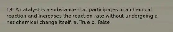 T/F A catalyst is a substance that participates in a chemical reaction and increases the reaction rate without undergoing a net chemical change itself. a. True b. False