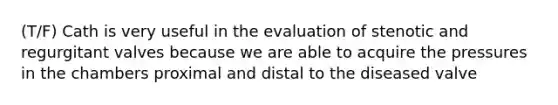 (T/F) Cath is very useful in the evaluation of stenotic and regurgitant valves because we are able to acquire the pressures in the chambers proximal and distal to the diseased valve