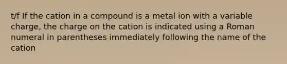 t/f If the cation in a compound is a metal ion with a variable charge, the charge on the cation is indicated using a Roman numeral in parentheses immediately following the name of the cation