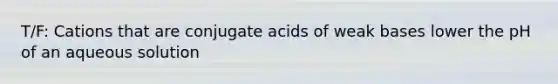 T/F: Cations that are conjugate acids of weak bases lower the pH of an aqueous solution