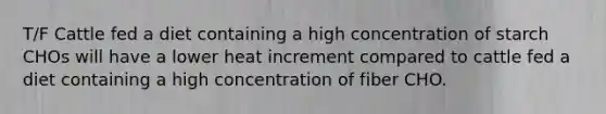 T/F Cattle fed a diet containing a high concentration of starch CHOs will have a lower heat increment compared to cattle fed a diet containing a high concentration of fiber CHO.