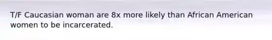 T/F Caucasian woman are 8x more likely than African American women to be incarcerated.