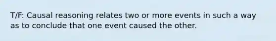 T/F: Causal reasoning relates two or more events in such a way as to conclude that one event caused the other.